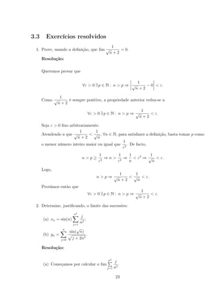 3.3 Exercícios resolvidos
1. Prove, usando a deﬁnição, que lim
1
√
n + 2
= 0.
Resolução:
Queremos provar que
∀ε > 0 ∃ p ∈ N : n > p ⇒
1
√
n + 2
− 0 < ε.
Como
1
√
n + 2
é sempre positivo, a propriedade anterior reduz-se a
∀ε > 0 ∃ p ∈ N : n > p ⇒
1
√
n + 2
< ε.
Seja ε > 0 ﬁxo arbitrariamente.
Atendendo a que
1
√
n + 2
<
1
√
n
, ∀n ∈ N, para satisfazer a deﬁnição, basta tomar p como
o menor número inteiro maior ou igual que
1
ε2
. De facto,
n > p ≥
1
ε2
⇒ n >
1
ε2
⇒
1
n
< ε2
⇒
1
√
n
< ε.
Logo,
n > p ⇒
1
√
n + 2
<
1
√
n
< ε.
Provámos então que
∀ε > 0 ∃ p ∈ N : n > p ⇒
1
√
n + 2
< ε.
2. Determine, justiﬁcando, o limite das sucessões:
(a) xn = sin(n)
n2
j=1
j
n5
;
(b) yn =
n
j=0
sin(
√
n)
j + 2n3
.
Resolução:
(a) Começamos por calcular o lim
n2
j=1
j
n5
.
23
 