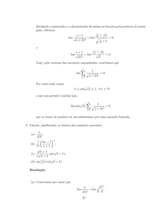 Dividindo o numerador e o denominador de ambas as fracções pela potência de maior
grau, obtemos
lim
n + 1
√
n + 2n3
= lim
1√
n
+ 1
n3/2
1
n2 + 2
= 0
e
lim
n + 1
√
2n3
= lim
1√
n
+ 1
n3/2
√
2
= 0.
Logo, pelo teorema das sucessões enquadradas, concluímos que
lim
n
j=0
1
j + 2n3
= 0.
Por outro lado temos
−1 ≤ sin(
√
n) ≤ 1, ∀ n ∈ N
o que nos permite concluir que,
lim sin(
√
n)
n
j=0
1
j + 2n3
= 0,
por se tratar do produto de um inﬁnitésimo por uma sucessão limitada.
3. Calcule, justiﬁcando, os limites das seguintes sucessões:
(a)
n
n
√
n!
;
(b)
1
5n
5n − 1
n + 1
n
;
(c)
4
√
n + 1
n
√
n + 3
sin(
√
n + 1);
(d) sin 1
n
cos(
√
n + 1).
Resolução:
(a) Comecemos por notar que
lim
n
n
√
n!
= lim n nn
n!
.
25
 