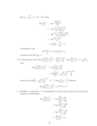 Seja un =
nn
n!
> 0 , ∀ n ∈ N. Como
lim
un+1
un
= lim
(n+1)(n+1)
(n+1)!
nn
n!
= lim
(n + 1)(n+1)
n!
(n + 1)! nn
= lim
(n + 1)n
(n + 1) n!
(n + 1) n! nn
= lim
(n + 1)n
nn
= lim 1 +
1
n
n
= e,
e atendendo a que
lim
un+1
un
= e ⇒ lim n
√
un = e,
concluímos que lim n
n√
n!
= e.
(b) Comecemos por notar que
1
5n
5n − 1
n + 1
n
=
5n − 1
5n + 5
n
e que
5n − 1
5n + 5
= 1 +
−6
5n + 5
.
Logo,
lim
1
5n
5n − 1
n + 1
n
= lim
5n − 1
5n + 5
n
= lim 1 +
−6
5n + 5
5n+5
n
5n+5
.
Assim, como lim 1 +
−6
5n + 5
5n+5
= e−6
e lim
n
5n + 5
=
1
5
, obtemos
lim
1
5n
5n − 1
n + 1
n
= e−6
1
5
= e−6
5 .
(c) Dividindo o numerador e o denominador da fracção pela potência de maior grau
obtemos, sucessivamente,
lim
4
√
n + 1
n
√
n + 3
= lim
4√
n
n3/2 + 1
n3/2
√
n3
n3/2 + 3
n3/2
= lim
4 n
n6 + 1
n3/2
1 + 3
n3/2
= lim
4 1
n5 + 1
n3/2
1 + 3
n3/2
=
4
√
0 + 0
1 + 0
= 0.
26
 