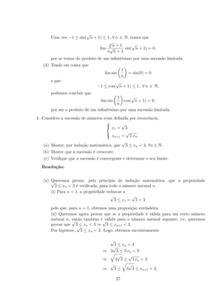 Uma vez −1 ≤ sin(
√
n + 1) ≤ 1 , ∀ n ∈ N, temos que
lim
4
√
n + 1
n
√
n + 3
sin(
√
n + 1) = 0,
por se tratar do produto de um inﬁnitésimo por uma sucessão limitada.
(d) Tendo em conta que
lim sin
1
n
= sin(0) = 0
e que
−1 ≤ cos(
√
n + 1) ≤ 1, ∀ n ∈ N,
podemos concluir que
lim sin
1
n
cos(
√
n + 1) = 0,
por ser o produto de um inﬁnitésimo por uma sucessão limitada.
4. Considere a sucessão de números reais deﬁnida por recorrência,



x1 =
√
3
xn+1 =
√
3 xn.
(a) Mostre, por indução matemática, que
√
3 ≤ xn < 3, ∀n ∈ N.
(b) Mostre que a sucessão é crescente.
(c) Veriﬁque que a sucessão é convergente e determine o seu limite.
Resolução:
(a) Queremos provar, pelo princípio de indução matemática, que a propriedade√
3 ≤ xn < 3 é veriﬁcada, para todo o número natural n.
(i) Para n = 1, a propriedade reduz-se a
√
3 ≤ x1 =
√
3 < 3
pelo que, para n = 1, obtemos uma proposição verdadeira.
(ii) Queremos agora provar que se a propriedade é válida para um certo número
natural n, então também é válida para o número natural seguinte, i.e, queremos
provar que
√
3 ≤ xn < 3 ⇒
√
3 ≤ xn+1 < 3.
Por hipótese,
√
3 ≤ xn < 3. Logo, obtemos sucessivamente
√
3 ≤ xn < 3
⇒ 3
√
3 ≤ 3 xn < 9
⇒ 3
√
3 ≤
√
3 xn < 3
⇒
√
3 ≤ 3
√
3 ≤ xn+1 < 3,
27
 