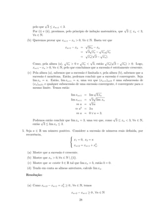 pelo que
√
3 ≤ xn+1 < 3.
Por (i) e (ii), provámos, pelo princípio de indução matemática, que
√
3 ≤ xn < 3,
∀n ∈ N.
(b) Queremos provar que xn+1 − xn > 0, ∀n ∈ N. Basta ver que
xn+1 − xn =
√
3xn − xn
=
√
3
√
xn −
√
xn
√
xn
=
√
xn(
√
3 −
√
xn).
Como, pela alínea (a),
√
xn > 0 e
√
xn <
√
3, então
√
xn(
√
3 −
√
xn) > 0. Logo,
xn+1 −xn > 0, ∀n ∈ N, pelo que concluímos que a sucessão é estritamente crescente.
(c) Pela alínea (a), sabemos que a sucessão é limitada e, pela alínea (b), sabemos que a
sucessão é monótona. Então, podemos concluir que a sucessão é convergente. Seja
lim xn = a. Então, lim xn+1 = a, uma vez que (xn+1)n∈N é uma subsucessão de
(xn)n∈N, e qualquer subsucessão de uma sucessão convergente, é convergente para o
mesmo limite. Temos então
lim xn+1 = lim
√
3 xn
lim xn+1 =
√
3 lim xn
⇔ a =
√
3 a
⇒ a2
= 3 a
⇔ a = 0 ∨ a = 3.
Podemos então concluir que lim xn = 3, uma vez que, como
√
3 ≤ xn < 3, ∀n ∈ N,
então
√
3 ≤ lim xn ≤ 3.
5. Seja a ∈ R um número positivo. Considere a sucessão de números reais deﬁnida, por
recorrência, 


x1 = 0, x2 = a
xn+2 = xn+1 + x2
n.
(a) Mostre que a sucessão é crescente.
(b) Mostre que xn > 0, ∀n ∈ N  {1}.
(c) Mostre que se existir b ∈ R tal que lim xn = b, então b = 0.
(d) Tendo em conta as alíneas anteriores, calcule lim xn.
Resolução:
(a) Como xn+2 − xn+1 = x2
n ≥ 0 , ∀n ∈ N, temos
xn+2 − xn+1 ≥ 0 , ∀n ∈ N
28
 