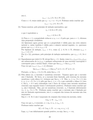 isto é,
xn+1 − xn ≥ 0 , ∀n ∈ N  {1} .
Como a > 0, temos ainda que x2 − x1 = a − 0 ≥ 0. Podemos então concluir que
xn+1 − xn ≥ 0 , ∀n ∈ N .
(b) Vamos mostrar, pelo princípio de indução matemática, que
xn > 0, ∀n ∈ N  {1},
o que é equivalente a
xn+1 > 0, ∀n ∈ N.
(i) Para n = 1, a propriedade reduz-se a x2 = a > 0 pelo que, para n = 1, obtemos
uma proposição verdadeira.
(ii) Queremos agora provar que se a propriedade é válida para um certo número
natural n, então também é válida para o número natural seguinte, i.e, queremos
provar que xn+1 > 0 ⇒ xn+2 > 0.
Por hipótese de indução, xn+1 > 0 e, como x2
n ≥ 0, ∀n ∈ N, obtemos xn+2 =
xn+1 + x2
n ≥ 0.
Por (i) e (ii), provámos, pelo princípio de indução matemática, que xn+1 > 0 , ∀n ∈
N.
(c) Suponhamos que existe b ∈ R, tal que lim xn = b. Assim, como (xn+1)n∈N e (xn+2)n∈N
são subsucessões de (xn)n∈N, e qualquer subsucessão de uma sucessão convergente é
convergente para o mesmo limite, temos que lim xn+1 = lim xn+2 = b .
Uma vez que xn+2 = xn+1 + x2
n obtemos
lim xn+2 = lim xn+1 + (lim xn)2
⇔ b = b + b2
⇔ b = 0.
Portanto, se lim xn = b e b ∈ R, então lim xn = 0.
(d) Pela alínea (a), a sucessão é monótona crescente. Vejamos agora que a sucessão
não é limitada. De facto, se a sucessão fosse limitada, pelo teorema da sucessão
monótona e pela alínea (c), teríamos que lim xn = 0. Mas, xn ≥ x2 , ∀ n ≥ 2, isto
é, xn ≥ a > 0 , ∀ n ≥ 2, pelo que lim xn ≥ a > 0, o que contradiz a alínea (c) (isto
é, lim xn = 0 é uma contradição com o facto de termos uma sucessão monótona
crescente cujo segundo termo é estritamente positivo). Podemos então concluir que
xn não é limitada. Mas, por ser monótona crescente, xn é limitada inferiormente
(x1 ≤ xn , ∀ n ∈ N). Podemos assim concluir que a sucessão não é limitada por
não ser limitada superiormente, isto é, o conjunto dos termos da sucessão não tem
majorantes.
Seja L > 0. Se L não é majorante do conjunto dos termos da sucessão, então
∃ m0 ∈ N : xm0 > L .
Uma vez que xn é crescente, n > m0 ⇒ xn ≥ xm0 > L.
Podemos então concluir que
∀L > 0 ∃ m0 ∈ N : n > m0 ⇒ xn > L.
Logo, xn é um inﬁnitamente grande positivo, ou seja, lim xn = +∞.
29
 