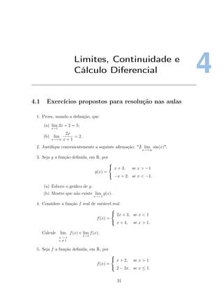 4Limites, Continuidade e
Cálculo Diferencial
4.1 Exercícios propostos para resolução nas aulas
1. Prove, usando a deﬁnição, que
(a) lim
x→1
3x + 2 = 5;
(b) lim
x→+∞
2x
x + 1
= 2.
2. Justiﬁque convenientemente a seguinte aﬁrmação: " lim
x→+∞
sin(x)".
3. Seja g a função deﬁnida, em R, por
g(x) =



x + 3, se x > −1
−x + 2, se x < −1.
(a) Esboce o gráﬁco de g.
(b) Mostre que não existe lim
x→−1
g(x).
4. Considere a função f real de variável real
f(x) =



2x + 3, se x < 1
x + 4, se x > 1.
Calcule lim
x → 1
x = 1
f(x) e lim
x→1
f(x).
5. Seja f a função deﬁnida, em R, por
f(x) =



x + 2, se x > 1
2 − 3x, se x ≤ 1.
31
 
