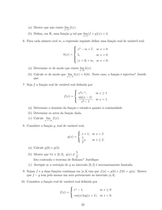 (a) Mostre que não existe lim
x→1
f(x).
(b) Deﬁna, em R, uma função g tal que lim
x→1
(f + g)(x) = 4.
6. Para cada número real m, a expressão seguinte deﬁne uma função real de variável real:
h(x) =



x2
− m + 7, se x > 0
5, se x = 0
|x + 3| + m, se x < 0.
(a) Determine m de modo que exista lim
x→0
h(x).
(b) Calcule m de modo que lim
x→−5
h(x) = h(0). Neste caso, a função é injectiva? Justiﬁ-
que.
7. Seja f a função real de variável real deﬁnida por
f(x) =



x2
e−x
, se x ≥ 1
sin(x − 1)
x2 − 1
, se x < 1.
(a) Determine o domínio da função e estude-a quanto à continuidade.
(b) Determine os zeros da função dada.
(c) Calcule lim
x→−∞
f(x).
8. Considere a função g, real de variável real,
g(x) =



x + 1, se x > 2
1
2
x, se x ≤ 2.
(a) Calcule g(0) e g(3).
(b) Mostre que ∀x ∈ [0, 3], g(x) =
5
2
.
Isto contradiz o teorema de Bolzano? Justiﬁque.
(c) Averigúe se a restrição de g ao intervalo [0, 2] é necessariamente limitada.
9. Sejam f e g duas funções contínuas em [a, b] tais que f(a) = g(b) e f(b) = g(a). Mostre
que f − g tem pelo menos um zero pertencente ao intervalo [a, b].
10. Considere a função real de variável real deﬁnida por
f(x) =



ex
− 1, se x ≥ 0
cos(x) log(x + 1), se x < 0.
32
 