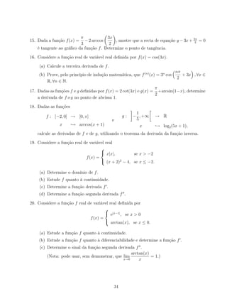 15. Dada a função f(x) =
π
3
−2 arccos
3x
2
, mostre que a recta de equação y −3x+ 2π
3
= 0
é tangente ao gráﬁco da função f. Determine o ponto de tangência.
16. Considere a função real de variável real deﬁnida por f(x) = cos(3x).
(a) Calcule a terceira derivada de f.
(b) Prove, pelo princípio de indução matemática, que f(n)
(x) = 3n
cos
nπ
2
+ 3x , ∀x ∈
R, ∀n ∈ N.
17. Dadas as funções f e g deﬁnidas por f(x) = 2 cot(3x) e g(x) =
π
2
+arcsin(1−x), determine
a derivada de f o g no ponto de abcissa 1.
18. Dadas as funções
f : [−2, 0] → [0, π]
x → arccos(x + 1)
e
g : −
1
5
, +∞ → R
x → log2(5x + 1),
calcule as derivadas de f e de g, utilizando o teorema da derivada da função inversa.
19. Considere a função real de variável real
f(x) =



x|x|, se x > −2
(x + 2)2
− 4, se x ≤ −2.
(a) Determine o domínio de f.
(b) Estude f quanto à continuidade.
(c) Determine a função derivada f .
(d) Determine a função segunda derivada f .
20. Considere a função f real de variável real deﬁnida por
f(x) =



e|x−1|
, se x > 0
arctan(x), se x ≤ 0.
(a) Estude a função f quanto à continuidade.
(b) Estude a função f quanto à diferenciabilidade e determine a função f .
(c) Determine o sinal da função segunda derivada f .
(Nota: pode usar, sem demonstrar, que lim
x→0
arctan(x)
x
= 1.)
34
 