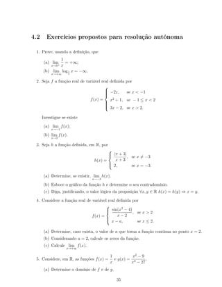 4.2 Exercícios propostos para resolução autónoma
1. Prove, usando a deﬁnição, que
(a) lim
x→0+
1
x
= +∞;
(b) lim
x→+∞
log1
2
x = −∞.
2. Seja f a função real de variável real deﬁnida por
f(x) =



−2x, se x < −1
x2
+ 1, se − 1 ≤ x < 2
3x − 2, se x > 2.
Investigue se existe
(a) lim
x→−1
f(x);
(b) lim
x→2
f(x).
3. Seja h a função deﬁnida, em R, por
h(x) =



|x + 3|
x + 3
, se x = −3
2, se x = −3.
(a) Determine, se existir, lim
x→−3
h(x).
(b) Esboce o gráﬁco da função h e determine o seu contradomínio.
(c) Diga, justiﬁcando, o valor lógico da proposição ∀x, y ∈ R h(x) = h(y) ⇒ x = y.
4. Considere a função real de variável real deﬁnida por
f(x) =



sin(x2
− 4)
x − 2
, se x > 2
x − a, se x ≤ 2.
(a) Determine, caso exista, o valor de a que torna a função contínua no ponto x = 2.
(b) Considerando a = 2, calcule os zeros da função.
(c) Calcule lim
x→+∞
f(x).
5. Considere, em R, as funções f(x) =
1
x
e g(x) =
x2
− 9
x3 − 27
.
(a) Determine o domínio de f e de g.
35
 