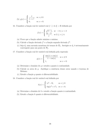 (b) g(x) =



x
1 + e
1
x
, se x = 0
0, se x = 0.
16. Considere a função real de variável real f : [−3, 4] → R deﬁnida por
f(x) =



√
2 − x, se − 3 ≤ x < 2
3x − 6
x
, se 2 ≤ x ≤ 4.
(a) Prove que a função admite máximo e mínimo.
(b) Calcule a função derivada f e a função segunda derivada f .
(c) Seja dn uma sucessão monótona de termos de Df . Averigúe se dn é necessariamente
convergente para um ponto de Df .
17. Considere a função real de variável real deﬁnida pela expressão
g(x) =



sin(x) + cos(x)
1 − cos(x)
, se x = 0
1, se x = 0.
(a) Determine o domínio de g e estude-a quanto à continuidade.
(b) Calcule os zeros de g. Justiﬁque a existência desses zeros usando o teorema de
Bolzano.
(c) Estude a função g quanto à diferenciabilidade.
18. Considere a função real de variável real deﬁnida por
h(x) =



|x2
− 9|, se x ≥ 0
log(x2
+ e4
), se x < 0.
(a) Determine o domínio de h e estude a função quanto à continuidade.
(b) Estude a função h quanto à diferenciabilidade.
38
 