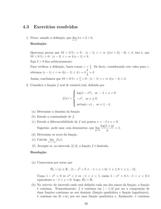 4.3 Exercícios resolvidos
1. Prove, usando a deﬁnição, que lim
x→1
4 x + 2 = 6.
Resolução:
Queremos provar que ∀δ > 0 ∃ ε > 0 : |x − 1| < ε ⇒ |(4 x + 2) − 6| < δ, isto é, que
∀δ > 0 ∃ ε > 0 : |x − 1| < ε ⇒ 4 |x − 1| < δ.
Seja δ > 0 ﬁxo arbitrariamente.
Para veriﬁcar a deﬁnição, basta tomar ε = δ
4
. De facto, considerando este valor para ε,
obtemos |x − 1| < ε ⇒ 4|x − 1| < 4 ε = 4
δ
4
= δ.
Assim, concluímos que ∀δ > 0 ∃ ε = δ
4
> 0 : |x − 1| < ε ⇒ 4 |x − 1| < δ.
2. Considere a função f real de variável real, deﬁnida por
f(x) =



log(1 − x2
), se − 1 < x < 0
−x2
, se x ≥ 0
arctan(−x) , se x ≤ −1.
(a) Determine o domínio da função.
(b) Estude a continuidade de f.
(c) Estude a diferenciabilidade de f nos pontos x = −1 e x = 0.
Sugestão: pode usar, sem demonstrar, que lim
y→0
log(1 + y)
y
= 1.
(d) Determine os zeros da função.
(e) Calcule lim
x→−∞
f(x).
(f) Averigúe se, no intervalo [2, 3], a função f é limitada.
Resolução:
(a) Comecemos por notar que
Df = {x ∈ R : (1 − x2
> 0 ∧ −1 < x < 0) ∨ x ≥ 0 ∨ x ≤ −1}.
Como 1 − x2
> 0 ⇔ x2
< 1 ⇔ −1 < x < 1, então 1 − x2
> 0 ∧ −1 < x < 0 é
equivalente a −1 < x < 0. Logo, Df = R.
(b) No interior do intervalo onde está deﬁnido cada um dos ramos da função, a função
é contínua. Nomeadamente, f é contínua em ] − 1, 0[ por ser a composição de
duas funções contínuas no seu domínio (função quadrática e função logarítmica),
é contínua em ]0, +∞[ por ser uma função quadrática e, ﬁnalmente, é contínua
39
 