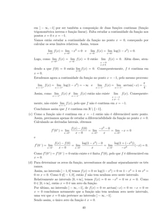 em ] − ∞, −1[ por ser também a composição de duas funções contínuas (função
trigonométrica inversa e função linear). Falta estudar a continuidade da função nos
pontos x = 0 e x = −1.
Vamos então estudar a continuidade da função no ponto x = 0, começando por
calcular os seus limites relativos. Assim, temos
lim
x→0+
f(x) = lim
x→0+
−x2
= 0 e lim
x→0−
f(x) = lim
x→0−
log(1 − x2
) = 0.
Logo, como lim
x→0+
f(x) = lim
x→0−
f(x) = 0 então lim
x → 0
x = 0
f(x) = 0. Além disso, aten-
dendo a que f(0) = 0 então lim
x→0
f(x) = 0. Consequentemente, f é contínua em
x = 0.
Estudemos agora a continuidade da função no ponto x = −1, pelo mesmo processo:
lim
x→−1+
f(x) = lim
x→−1+
log(1 − x2
) = −∞ e lim
x→−1−
f(x) = lim
x→−1−
arctan(−x) =
π
4
.
Assim, como lim
x→−1+
f(x) = lim
x→−1−
f(x) então não existe lim
x → −1
x = −1
f(x). Consequente-
mente, não existe lim
x→−1
f(x), pelo que f não é contínua em x = −1.
Concluímos assim que f é contínua em R  {−1}.
(c) Como a função não é contínua em x = −1 então não é diferenciável neste ponto.
Assim, precisamos apenas de estudar a diferenciabilidade da função no ponto x = 0.
Calculando as derivadas laterais, obtemos
f (0+
) = lim
x→0+
f(x) − f(0)
x − 0
= lim
x→0+
−x2
− 0
x
= lim
x→0+
−x = 0
e
f (0−
) = lim
x→0−
f(x) − f(0)
x − 0
= lim
x→0−
log(1 − x2
) − 0
x
= lim
x→0−
log(1 + (−x2
))
−x2
(−x) = 0.
Como f (0+
) = f (0−
) = 0 então existe e é ﬁnita f (0), pelo que f é diferenciável em
x = 0.
(d) Para determinar os zeros da função, necessitamos de analisar separadamente os três
ramos.
Assim, no intervalo ] − 1, 0[ temos f(x) = 0 ⇔ log(1 − x2
) = 0 ⇔ 1 − x2
= 1 ⇔ x2
=
0 ⇔ x = 0. Como 0 /∈] − 1, 0[, então f não tem nenhum zero neste intervalo.
Relativamente ao intervalo [0, +∞[, temos f(x) = 0 ⇔ −x2
= 0 ⇔ x = 0. Como
0 ∈ [0, +∞[, então x = 0 é um zero da função.
Por último, no intervalo ] − ∞, −1], de f(x) = 0 ⇔ arctan(−x) = 0 ⇔ −x = 0 ⇔
x = 0 concluímos novamente que a função não tem nenhum zero neste intervalo,
uma vez que x = 0 não pertence ao intervalo ] − ∞, −1].
Sendo assim, o único zero da função é x = 0.
40
 