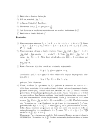 (a) Determine o domínio da função.
(b) Calcule, se existir, lim
x→1
f(x).
(c) A função é injectiva? Justiﬁque.
(d) Mostre que ∃c ∈]0, 3
2
[ tal que f(c) =
π
12
.
(e) Justiﬁque que a função tem um máximo e um mínimo no intervalo [0, 3
2
].
(f) Determine a função derivada f .
Resolução:
(a) Comecemos por notar que Df = {x ∈ R : x < 1 ∨ (−1 ≤ x − 1 ≤ 1 ∧ x ≥ 1)}. Como
−1 ≤ x − 1 ≤ 1 ⇔ 0 ≤ x ≤ 2 então −1 ≤ x − 1 ≤ 1 ∧ x ≥ 1 ⇔ 1 ≤ x ≤ 2. Assim,
Df =] − ∞, 2].
(b) Comecemos por calcular os limites relativos. Temos lim
x→1−
f(x) = lim
x→1−
x2
− 1 = 0 e
lim
x→1+
f(x) = lim
x→1+
arcsin(x − 1) = arcsin(0) = 0. Como lim
x→1+
f(x) = lim
x→1−
f(x) = 0
então lim
x → 1
x = 1
f(x) = 0. Além disso, atendendo a que f(1) = 0, concluímos que
lim
x→1
f(x) = 0.
(c) Para a função ser injectiva, tem de ser verdadeira a proposição
∀x, y ∈ Df , f(x) = f(y) ⇒ x = y.
Atendendo a que f(−1) = f(1) = 0 então veriﬁca-se a negação da proposição ante-
rior, isto é,
∃x, y ∈ Df : f(x) = f(y) ∧ x = y,
pelo que f não é injectiva.
(d) Vimos, na alínea (b), que existe lim
x→1
f(x) pelo que f é contínua no ponto x = 1.
Além disso, no interior do intervalo onde está deﬁnido cada um dos ramos da função,
podemos aﬁrmar que f também é contínua. De facto, em ]−∞, 1[ a função é contínua
por se tratar de uma função polinomial e, em ]1, 2[ a função é contínua por se tratar
da composição de duas funções contínuas (uma função trigonométrica inversa, que é
contínua no seu domínio, e uma função linear). Ainda, f é contínua em x = 2, uma
vez que lim
x→2−
f(x) = lim
x→2−
arcsin(x − 1) = arcsin(1) =
π
2
= f(2). Concluímos assim
que f é contínua em ]−∞, 2] pelo que, em particular, f é contínua em [0, 3
2
]. Como,
por outro lado, f(0) = −1 e f 3
2
= arcsin 1
2
= π
6
então, pelo teorema de Bolzano,
toda a função contínua não passa de um valor para outro sem passar por todos os
valores intermédios, i.e., considerando k = π
12
, como f(0) = −1 < π
12
< π
6
= f 3
2
então ∃c ∈]0, 3
2
[: f(c) = k = π
12
.
Observação: Para estarmos nas condições do teorema de Bolzano, apenas precisamos
de provar que f é contínua em [0, 3
2
]. Por isso, uma resolução alternativa seria provar
42
 