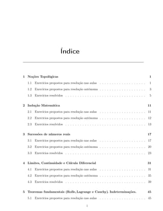 Índice
1 Noções Topológicas 1
1.1 Exercícios propostos para resolução nas aulas . . . . . . . . . . . . . . . . . . . 1
1.2 Exercícios propostos para resolução autónoma . . . . . . . . . . . . . . . . . . . 3
1.3 Exercícios resolvidos . . . . . . . . . . . . . . . . . . . . . . . . . . . . . . . . . 5
2 Indução Matemática 11
2.1 Exercícios propostos para resolução nas aulas . . . . . . . . . . . . . . . . . . . 11
2.2 Exercícios propostos para resolução autónoma . . . . . . . . . . . . . . . . . . . 12
2.3 Exercícios resolvidos . . . . . . . . . . . . . . . . . . . . . . . . . . . . . . . . . 13
3 Sucessões de números reais 17
3.1 Exercícios propostos para resolução nas aulas . . . . . . . . . . . . . . . . . . . 17
3.2 Exercícios propostos para resolução autónoma . . . . . . . . . . . . . . . . . . . 20
3.3 Exercícios resolvidos . . . . . . . . . . . . . . . . . . . . . . . . . . . . . . . . . 23
4 Limites, Continuidade e Cálculo Diferencial 31
4.1 Exercícios propostos para resolução nas aulas . . . . . . . . . . . . . . . . . . . 31
4.2 Exercícios propostos para resolução autónoma . . . . . . . . . . . . . . . . . . . 35
4.3 Exercícios resolvidos . . . . . . . . . . . . . . . . . . . . . . . . . . . . . . . . . 39
5 Teoremas fundamentais (Rolle,Lagrange e Cauchy). Indeterminações. 45
5.1 Exercícios propostos para resolução nas aulas . . . . . . . . . . . . . . . . . . . 45
i
 