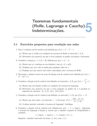 5
Teoremas fundamentais
(Rolle, Lagrange e Cauchy).
Indeterminações.
5.1 Exercícios propostos para resolução nas aulas
1. Seja f a função real de variável real deﬁnida por f(x) = x4
− x2
− 1.
(a) Mostre que f veriﬁca as condições do teorema de Rolle no intervalo [−2, 2].
(b) Determine o(s) ponto(s) em que a recta tangente ao gráﬁco da função é horizontal.
2. Considere a função g : [−1, 3] → R, deﬁnida por g(x) = |x − 1|.
(a) Mostre que g é contínua no seu domínio e que g(−1) = g(3).
(b) Veriﬁque que g (x) não se anula para qualquer valor de x.
(c) Explique por que motivo não existe contradição com o teorema de Rolle.
3. Determine o número exacto de zeros da função real de variável real, deﬁnida por h(x) =
x4
− 2x3
+ 1.
4. Considere a função real de variável real deﬁnida, no intervalo [−2, 2], por f(x) =
x3
4
+ 1.
(a) Mostre que esta função veriﬁca as condições do teorema de Lagrange.
(b) Determine o(s) ponto(s) em que a recta tangente ao gráﬁco de f é paralela ao
segmento de extremos A (−2, f(−2)) e B (2, f(2)).
5. Considere a função real de variável real deﬁnida, no intervalo [−1, 8], por f(x) = x
2
3 .
(a) Mostre que não existe c no intervalo ] − 1, 8[ tal que f (c) =
f(8) − f(−1)
8 − (−1)
.
(b) A alínea anterior contradiz o teorema de Lagrange? Justiﬁque.
6. Considere a função real de variável real, deﬁnida por g(x) = 1 + x log(x). Aplicando
o teorema de Lagrange à função g, mostre que o seguinte conjunto de desigualdades é
satisfeito
1 + log(x) < log(4x) < 1 + log(2x), ∀x ≥ 1.
Sugestão: considere intervalos da forma [x , 2x], com x ≥ 1.
45
 