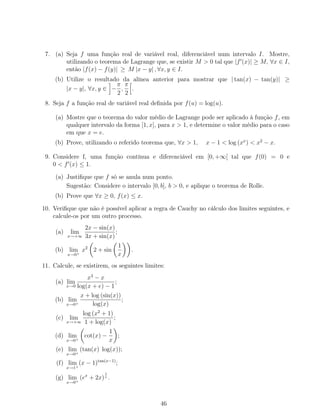 7. (a) Seja f uma função real de variável real, diferenciável num intervalo I. Mostre,
utilizando o teorema de Lagrange que, se existir M > 0 tal que |f (x)| ≥ M, ∀x ∈ I,
então |f(x) − f(y)| ≥ M |x − y| , ∀x, y ∈ I.
(b) Utilize o resultado da alínea anterior para mostrar que | tan(x) − tan(y)| ≥
|x − y|, ∀x, y ∈ −
π
2
,
π
2
.
8. Seja f a função real de variável real deﬁnida por f(u) = log(u).
(a) Mostre que o teorema do valor médio de Lagrange pode ser aplicado à função f, em
qualquer intervalo da forma [1, x], para x > 1, e determine o valor médio para o caso
em que x = e.
(b) Prove, utilizando o referido teorema que, ∀x > 1, x − 1 < log (xx
) < x2
− x.
9. Considere f, uma função contínua e diferenciável em [0, +∞[ tal que f(0) = 0 e
0 < f (x) ≤ 1.
(a) Justiﬁque que f só se anula num ponto.
Sugestão: Considere o intervalo [0, b], b > 0, e aplique o teorema de Rolle.
(b) Prove que ∀x ≥ 0, f(x) ≤ x.
10. Veriﬁque que não é possível aplicar a regra de Cauchy no cálculo dos limites seguintes, e
calcule-os por um outro processo.
(a) lim
x→+∞
2x − sin(x)
3x + sin(x)
;
(b) lim
x→0+
x2
2 + sin
1
x
.
11. Calcule, se existirem, os seguintes limites:
(a) lim
x→0
x3
− x
log(x + e) − 1
;
(b) lim
x→0+
x + log (sin(x))
log(x)
;
(c) lim
x→+∞
log (x2
+ 1)
1 + log(x)
;
(d) lim
x→0+
cot(x) −
1
x
;
(e) lim
x→0+
(tan(x) log(x));
(f) lim
x→1+
(x − 1)tan(x−1)
;
(g) lim
x→0+
(ex
+ 2x)
1
x .
46
 