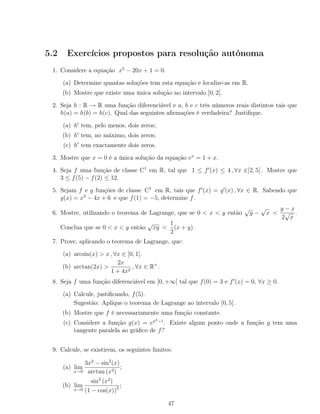 5.2 Exercícios propostos para resolução autónoma
1. Considere a equação x5
− 20x + 1 = 0.
(a) Determine quantas soluções tem esta equação e localize-as em R.
(b) Mostre que existe uma única solução no intervalo ]0, 2[.
2. Seja h : R → R uma função diferenciável e a, b e c três números reais distintos tais que
h(a) = h(b) = h(c). Qual das seguintes aﬁrmações é verdadeira? Justiﬁque.
(a) h tem, pelo menos, dois zeros;
(b) h tem, no máximo, dois zeros;
(c) h tem exactamente dois zeros.
3. Mostre que x = 0 é a única solução da equação ex
= 1 + x.
4. Seja f uma função de classe C1
em R, tal que 1 ≤ f (x) ≤ 4 , ∀x ∈]2, 5[ . Mostre que
3 ≤ f(5) − f(2) ≤ 12.
5. Sejam f e g funções de classe C1
em R, tais que f (x) = g (x) , ∀x ∈ R. Sabendo que
g(x) = x3
− 4x + 6 e que f(1) = −5, determine f.
6. Mostre, utilizando o teorema de Lagrange, que se 0 < x < y então
√
y −
√
x <
y − x
2
√
x
.
Conclua que se 0 < x < y então
√
xy <
1
2
(x + y).
7. Prove, aplicando o teorema de Lagrange, que:
(a) arcsin(x) > x , ∀x ∈ ]0, 1[.
(b) arctan(2x) >
2x
1 + 4x2
, ∀x ∈ R+
.
8. Seja f uma função diferenciável em [0, +∞[ tal que f(0) = 3 e f (x) = 0, ∀x ≥ 0.
(a) Calcule, justiﬁcando, f(5).
Sugestão: Aplique o teorema de Lagrange ao intervalo [0, 5].
(b) Mostre que f é necessariamente uma função constante.
(c) Considere a função g(x) = ex2−1
. Existe algum ponto onde a função g tem uma
tangente paralela ao gráﬁco de f?
9. Calcule, se existirem, os seguintes limites:
(a) lim
x→0
3x2
− sin2
(x)
arctan (x2)
;
(b) lim
x→0
sin2
(x2
)
(1 − cos(x))2 ;
47
 