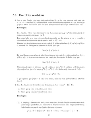 5.3 Exercícios resolvidos
1. Seja g uma função três vezes diferenciável em R e a, b, c três números reais tais que
a < b < c. Prove que se g tem extremos locais em cada um dos pontos a, b e c, a equação
g (x) = 0 tem pelo menos uma raiz real. Indique um intervalo que contenha essa raiz.
Resolução:
Se a função g é três vezes diferenciável em R, sabemos que g, g e g são diferenciáveis (e
consequentemente contínuas) em R.
Por outro lado, se g tem extremos locais em cada um dos pontos a, b e c, e sendo g
diferenciável nestes pontos, então g (a) = g (b) = g (c) = 0.
Como a função g (x) é contínua no intervalo [a, b], diferenciável em ]a, b[ e g (a) = g (b) =
0, estamos nas condições do teorema de Rolle, pelo que
∃c1 ∈]a, b[: g (c1) = 0.
De igual forma, como a função g (x) é contínua no intervalo [b, c], diferenciável em ]b, c[ e
g (b) = g (c) = 0, estamos novamente nas condições do teorema de Rolle, pelo que
∃c2 ∈]b, c[: g (c2) = 0.
Considerando agora o intervalo [c1, c2], veriﬁca-se que g (x) é contínua neste intervalo,
diferenciável em ]c1, c2[ e, ainda, g (c1) = g (c2) = 0. Assim, pelo teorema de Rolle,
∃c ∈ ]c1, c2[ : g (c) = 0,
o que signiﬁca que g (x) = 0 tem, pelo menos, uma raiz real, pertencente ao intervalo
]c1, c2[.
2. Seja f a função real de variável real deﬁnida por f(x) = sin(x2
− 1) + 2x2
.
(a) Prove que f tem, no máximo, dois zeros.
(b) Prove que f tem exactamente dois zeros.
Resolução:
(a) A função f é diferenciável em R, visto ser a soma de duas funções diferenciáveis em R
(uma função quadrática, e a composta da função seno com uma função quadrática).
Calculando os zeros da sua função derivada, obtém-se
f (x) = 0 ⇔ 2x (cos (x2
− 1) + 2) = 0 ⇔ x = 0 ∨ cos (x2
− 1) = −2.
49
 