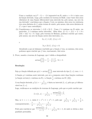 Como a condição cos (x2
− 1) = −2 é impossível em R, então x = 0 é o único zero
da função derivada. Logo, pelo corolário do teorema de Rolle, como “entre dois zeros
(distintos) de uma função diferenciável num intervalo há, pelo menos, um zero da
sua derivada”, concluímos que a função f terá, no máximo, dois zeros (se existissem
três zeros distintos de f, então teriam de existir, pelo menos, dois zeros distintos de
f , o que é uma contradição).
(b) Consideremos os intervalos [−1, 0] e [0, 1]. Como f é contínua em R então, em
particular, f é contínua nestes intervalos. Além disso, f(−1) = f(1) = 2 > 0 e
f(0) = sin(−1) < 0. Logo, pelo teorema de Bolzano, podemos concluir que existe,
pelo menos, um zero da função nestes dois intervalos, i.e.,
∃c1 ∈ ]−1, 0[ : f (c1) = 0
e
∃c2 ∈ ]0, 1[ : f (c2) = 0.
Atendendo a que já tínhamos concluído que a função f tem, no máximo, dois zeros,
podemos agora concluir que f tem, exactamente, dois zeros.
3. Prove, usando o teorema de Lagrange, que é válida a desigualdade
arctan
1
x
<
π
4
−
x − 1
1 + x2
, ∀x > 1.
Resolução:
Seja g a função deﬁnida por g(x) = arctan
1
x
, num intervalo do tipo [1, x], com x > 1.
A função g é contínua neste intervalo, por ser a composta entre duas funções contínuas
(a função arctan(x), contínua em R, e a função
1
x
, contínua em R  {0}).
A sua função derivada, g (x) = −
1
x2 + 1
, é ﬁnita no intervalo ]1, x[, pelo que g é diferen-
ciável em ]1, x[.
Logo, veriﬁcam-se as condições do teorema de Lagrange, pelo que se pode concluir que
∃ c ∈]1, x[ : −
1
c2 + 1
=
arctan 1
x
− π
4
x − 1
.
Mas, se 1 < c < x, então 2 < c2
+ 1 < x2
+ 1, pelo que
1
x2 + 1
<
1
c2 + 1
<
1
2
e,
consequentemente, −
1
2
< −
1
c2 + 1
< −
1
x2 + 1
.
Pode pois concluir-se que
arctan 1
x
− π
4
x − 1
< −
1
x2 + 1
, ∀x > 1, de onde se obtém a desi-
gualdade pretendida.
50
 
