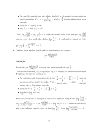 • f e g são diferenciáveis num intervalo do tipo ]0, a[, a > 0, uma vez que as respectivas
funções derivadas f (x) = −
1
x(x + 1)
e g (x) = −
1
x
tomam valores ﬁnitos neste
intervalo;
• g (x) = 0 , ∀x ∈]0, a[, a > 0;
• lim
x→0+
f(x) = lim
x→0+
g(x) = +∞.
Como lim
x→0+
f (x)
g (x)
= lim
x→0+
1
x + 1
= 1, veriﬁca-se que este limite existe, pelo que lim
x→0+
f(x)
g(x)
também existe e tem igual valor. Assim, lim
x→0+
f(x)
g(x)
= 1, concluindo-se, a partir de (5.1),
que lim
x→0+
1 +
1
x
1
log(x)
= e−1
.
6. Calcule o limite seguinte, justiﬁcando detalhadamente a sua resposta:
lim
x→ π
4
log(tan(x))
cot(2x)
.
Resolução:
Ao calcular lim
x→ π
4
log(tan(x))
cot(2x)
, obtém-se uma indeterminação do tipo
0
0
.
Considerando as funções f(x) = log(tan(x)) e g(x) = cot(2x), são veriﬁcadas as condições
de aplicação da regra de Cauchy, pois:
• f e g são diferenciáveis num intervalo do tipo
π
4
− ε,
π
4
+ ε 
π
4
, ε <
π
4
, uma vez
que as respectivas funções derivadas f (x) =
1
sin(x) cos(x)
e g (x) = −
2
sin2
(2x)
tomam valores ﬁnitos neste intervalo;
• g (x) = 0 , ∀x ∈
π
4
− ε,
π
4
+ ε 
π
4
, ε <
π
4
;
• lim
x→ π
4
f(x) = lim
x→ π
4
g(x) = 0.
Assim, estão veriﬁcadas as condições de aplicação da regra de Cauchy. Como lim
x→ π
4
f (x)
g (x)
=
lim
x→ π
4
−
sin2
(2x)
2 sin(x) cos(x)
= − lim
x→π
4
sin2
(2x)
sin(2x)
= − lim
x→ π
4
sin(2x) = −1, veriﬁca-se que este li-
mite existe, pelo que também existe e é igual lim
x→ π
4
f(x)
g(x)
. Logo, lim
x→ π
4
log(tan(x))
cot(2x)
= −1.
52
 