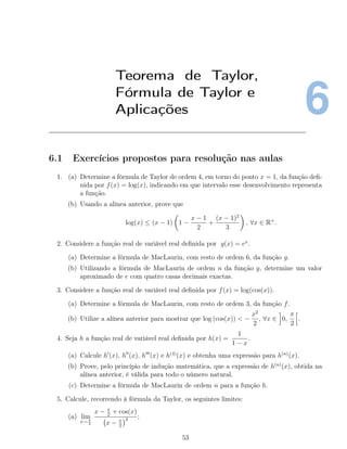 6
Teorema de Taylor,
Fórmula de Taylor e
Aplicações
6.1 Exercícios propostos para resolução nas aulas
1. (a) Determine a fórmula de Taylor de ordem 4, em torno do ponto x = 1, da função deﬁ-
nida por f(x) = log(x), indicando em que intervalo esse desenvolvimento representa
a função.
(b) Usando a alínea anterior, prove que
log(x) ≤ (x − 1) 1 −
x − 1
2
+
(x − 1)2
3
, ∀x ∈ R+
.
2. Considere a função real de variável real deﬁnida por g(x) = ex
.
(a) Determine a fórmula de MacLaurin, com resto de ordem 6, da função g.
(b) Utilizando a fórmula de MacLaurin de ordem n da função g, determine um valor
aproximado de e com quatro casas decimais exactas.
3. Considere a função real de variável real deﬁnida por f(x) = log(cos(x)).
(a) Determine a fórmula de MacLaurin, com resto de ordem 3, da função f.
(b) Utilize a alínea anterior para mostrar que log (cos(x)) < −
x2
2
, ∀x ∈ 0,
π
2
.
4. Seja h a função real de variável real deﬁnida por h(x) =
1
1 − x
.
(a) Calcule h (x), h (x), h (x) e h(4)
(x) e obtenha uma expressão para h(n)
(x).
(b) Prove, pelo princípio de indução matemática, que a expressão de h(n)
(x), obtida na
alínea anterior, é válida para todo o número natural.
(c) Determine a fórmula de MacLaurin de ordem n para a função h.
5. Calcule, recorrendo à fórmula da Taylor, os seguintes limites:
(a) lim
x→ π
2
x − π
2
+ cos(x)
x − π
2
2 ;
53
 