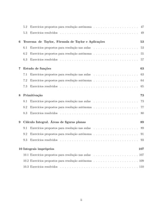 5.2 Exercícios propostos para resolução autónoma . . . . . . . . . . . . . . . . . . . 47
5.3 Exercícios resolvidos . . . . . . . . . . . . . . . . . . . . . . . . . . . . . . . . . 49
6 Teorema de Taylor, Fórmula de Taylor e Aplicações 53
6.1 Exercícios propostos para resolução nas aulas . . . . . . . . . . . . . . . . . . . 53
6.2 Exercícios propostos para resolução autónoma . . . . . . . . . . . . . . . . . . . 55
6.3 Exercícios resolvidos . . . . . . . . . . . . . . . . . . . . . . . . . . . . . . . . . 57
7 Estudo de funções 63
7.1 Exercícios propostos para resolução nas aulas . . . . . . . . . . . . . . . . . . . 63
7.2 Exercícios propostos para resolução autónoma . . . . . . . . . . . . . . . . . . . 64
7.3 Exercícios resolvidos . . . . . . . . . . . . . . . . . . . . . . . . . . . . . . . . . 65
8 Primitivação 73
8.1 Exercícios propostos para resolução nas aulas . . . . . . . . . . . . . . . . . . . 73
8.2 Exercícios propostos para resolução autónoma . . . . . . . . . . . . . . . . . . . 77
8.3 Exercícios resolvidos . . . . . . . . . . . . . . . . . . . . . . . . . . . . . . . . . 80
9 Cálculo Integral. Áreas de ﬁguras planas 89
9.1 Exercícios propostos para resolução nas aulas . . . . . . . . . . . . . . . . . . . 89
9.2 Exercícios propostos para resolução autónoma . . . . . . . . . . . . . . . . . . . 91
9.3 Exercícios resolvidos . . . . . . . . . . . . . . . . . . . . . . . . . . . . . . . . . 93
10 Integrais impróprios 107
10.1 Exercícios propostos para resolução nas aulas . . . . . . . . . . . . . . . . . . . 107
10.2 Exercícios propostos para resolução autónoma . . . . . . . . . . . . . . . . . . . 109
10.3 Exercícios resolvidos . . . . . . . . . . . . . . . . . . . . . . . . . . . . . . . . . 110
ii
 
