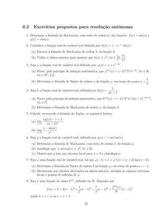 6.2 Exercícios propostos para resolução autónoma
1. Determine a fórmula de MacLaurin, com resto de ordem 6, das funções f(x) = sin(x) e
g(x) = cos(x).
2. Considere a função real de variável real deﬁnida por h(x) = x − e−x
sin(x).
(a) Escreva a fórmula de MacLaurin de ordem 3, da função h.
(b) Utilize a alínea anterior para mostrar que h(x) ≤ x2
, ∀x ∈ 0,
π
2
.
3. Seja ϕ a função real de variável real deﬁnida por ϕ(x) = x + e1−3x
.
(a) Prove, pelo princípio de indução matemática, que ϕ(n)
(x) = (−1)n
3n
e1−3x
, ∀x ∈ R,
∀n ∈ N  {1}.
(b) Determine a fórmula de Taylor de ordem n da função ϕ, em torno do ponto x =
1
3
.
4. Seja h a função real de variável real, deﬁnida por h(x) =
1
2x + 1
.
(a) Prove, pelo princípio de indução matemática, que h(n)
(x) = (−1)n
2n
n! (2x + 1)−(n+1)
,
∀n ∈ N.
(b) Determine a fórmula de MacLaurin de ordem n, da função h.
5. Calcule, recorrendo à fórmula da Taylor, os seguintes limites:
(a) lim
x→1
log(x) − x + 1
(x − 1)2
;
(b) lim
x→0
x − sin(x)
x2
.
6. Seja g a função real de variável real, deﬁnida por g(x) = x arctan(x).
(a) Determine a fórmula de MacLaurin, com resto de ordem 3, da função g.
(b) Justiﬁque que x arctan(x) ≤ x2
, ∀x ∈ R.
(c) Mostre que g tem um extremo local para x = 0 e classiﬁque-o.
7. Seja ϕ uma função real de variável real, tal que ϕ(−1) = 1 e ϕ (x) = (x + 2) log (x + 2).
(a) Determine a fórmula de Taylor de ordem 4 da função ϕ, em torno do ponto x = −1.
(b) Recorrendo aos cálculos efectuados na alínea anterior, averigúe se existem extremos
locais e pontos de inﬂexão de ϕ.
8. Seja f uma função de classe C∞
, deﬁnida em R. Suponha que
f(x) = 2 + 3(x − 1)4
+
1
2
(x − 1)6
−
7
2
(x − 1)8
+
f(9)
(c)
9!
(x − 1)9
,
sendo 1 < c < x ou x < c < 1.
55
 
