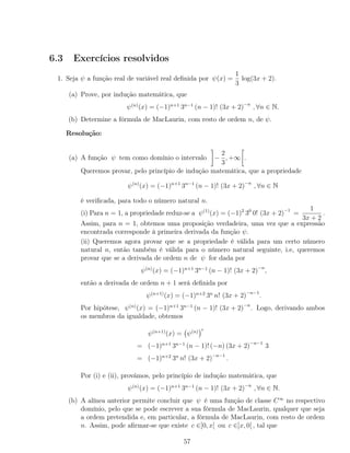 6.3 Exercícios resolvidos
1. Seja ψ a função real de variável real deﬁnida por ψ(x) =
1
3
log(3x + 2).
(a) Prove, por indução matemática, que
ψ(n)
(x) = (−1)n+1
3n−1
(n − 1)! (3x + 2)−n
, ∀n ∈ N.
(b) Determine a fórmula de MacLaurin, com resto de ordem n, de ψ.
Resolução:
(a) A função ψ tem como domínio o intervalo −
2
3
, +∞ .
Queremos provar, pelo princípio de indução matemática, que a propriedade
ψ(n)
(x) = (−1)n+1
3n−1
(n − 1)! (3x + 2)−n
, ∀n ∈ N
é veriﬁcada, para todo o número natural n.
(i) Para n = 1, a propriedade reduz-se a ψ(1)
(x) = (−1)2
30
0! (3x + 2)−1
=
1
3x + 2
.
Assim, para n = 1, obtemos uma proposição verdadeira, uma vez que a expressão
encontrada corresponde à primeira derivada da função ψ.
(ii) Queremos agora provar que se a propriedade é válida para um certo número
natural n, então também é válida para o número natural seguinte, i.e, queremos
provar que se a derivada de ordem n de ψ for dada por
ψ(n)
(x) = (−1)n+1
3n−1
(n − 1)! (3x + 2)−n
,
então a derivada de ordem n + 1 será deﬁnida por
ψ(n+1)
(x) = (−1)n+2
3n
n! (3x + 2)−n−1
.
Por hipótese, ψ(n)
(x) = (−1)n+1
3n−1
(n − 1)! (3x + 2)−n
. Logo, derivando ambos
os membros da igualdade, obtemos
ψ(n+1)
(x) = ψ(n)
= (−1)n+1
3n−1
(n − 1)! (−n) (3x + 2)−n−1
3
= (−1)n+2
3n
n! (3x + 2)−n−1
.
Por (i) e (ii), provámos, pelo princípio de indução matemática, que
ψ(n)
(x) = (−1)n+1
3n−1
(n − 1)! (3x + 2)−n
, ∀n ∈ N.
(b) A alínea anterior permite concluir que ψ é uma função de classe C∞
no respectivo
domínio, pelo que se pode escrever a sua fórmula de MacLaurin, qualquer que seja
a ordem pretendida e, em particular, a fórmula de MacLaurin, com resto de ordem
n. Assim, pode aﬁrmar-se que existe c ∈]0, x[ ou c ∈]x, 0[ , tal que
57
 