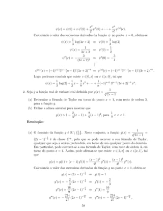 ψ(x) = ψ(0) + x ψ (0) +
x2
2!
ψ (0) + · · · +
xn
n!
ψ(n)
(c).
Calculando o valor das sucessivas derivadas da função ψ no ponto x = 0 , obtém-se
ψ(x) =
1
3
log(3x + 2) ⇒ ψ(0) =
1
3
log(2)
ψ (x) =
1
3x + 2
⇒ ψ (0) =
1
2
ψ (x) = −
3
(3x + 2)2
⇒ ψ (0) = −
3
4
...
ψ(n)
(x) = (−1)n+1
3n−1
(n − 1)! (3x + 2)−n
⇒ ψ(n)
(c) = (−1)n+1
3n−1
(n − 1)! (3c + 2)−n
.
Logo, podemos concluir que existe c ∈]0, x[ ou c ∈]x, 0[ , tal que
ψ(x) =
1
3
log(2) +
1
2
x −
3
8
x2
+ · · · +
1
n
(−1)n+1
3n−1
(3c + 2)−n
xn
.
2. Seja g a função real de variável real deﬁnida por g(x) =
1
3
√
2x − 1
.
(a) Determine a fórmula de Taylor em torno do ponto x = 1, com resto de ordem 3,
para a função g.
(b) Utilize a alínea anterior para mostrar que
g(x) > 1 −
2
3
(x − 1) +
8
9
(x − 1)2
, para
1
2
< x < 1.
Resolução:
(a) O domínio da função g é R  1
2
. Neste conjunto, a função g(x) =
1
3
√
2x − 1
=
(2x − 1)−1
3 é de classe C∞
, pelo que se pode escrever a sua fórmula de Taylor,
qualquer que seja a ordem pretendida, em torno de um qualquer ponto do domínio.
Em particular, pode escrever-se a sua fórmula de Taylor, com resto de ordem 3, em
torno do ponto x = 1. Assim, pode aﬁrmar-se que existe c ∈]1, x[ ou c ∈]x, 1[ , tal
que
g(x) = g(1) + (x − 1) g (1) +
(x − 1)2
2!
g (1) +
(x − 1)3
3!
g (c).
Calculando o valor das sucessivas derivadas da função g no ponto x = 1, obtém-se
g(x) = (2x − 1)−1
3 ⇒ g(1) = 1
g (x) = −
2
3
(2x − 1)−4
3 ⇒ g (1) = −
2
3
g (x) =
16
9
(2x − 1)−7
3 ⇒ g (1) =
16
9
g (x) = −
224
27
(2x − 1)−10
3 ⇒ g (c) = −
224
27
(2c − 1)−10
3 ,
58
 