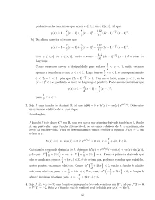 podendo então concluir-se que existe c ∈]1, x[ ou c ∈]x, 1[, tal que
g(x) = 1 −
2
3
(x − 1) +
8
9
(x − 1)2
−
112
81
(2c − 1)−10
3 (x − 1)3
.
(b) Da alínea anterior sabemos que
g(x) = 1 −
2
3
(x − 1) +
8
9
(x − 1)2
−
112
81
(2c − 1)−10
3 (x − 1)3
,
com c ∈]1, x[ ou c ∈]x, 1[ , sendo o termo −
112
81
(2c − 1)−10
3 (x − 1)3
o resto de
Lagrange.
Como queremos provar a desigualdade para valores
1
2
< x < 1, então estamos
apenas a considerar o caso x < c < 1. Logo, tem-se
1
2
< c < 1, e consequentemente
0 < 2c − 1 < 1, pelo que (2c − 1)− 10
3 > 0. Por outro lado, como x < 1, então
(x − 1)3
< 0 e, portanto, o resto de Lagrange é positivo. Pode assim concluir-se que
g(x) > 1 −
2
3
(x − 1) +
8
9
(x − 1)2
,
para
1
2
< x < 1.
3. Seja h uma função de domínio R tal que h(0) = 0 e h (x) = cos(x) esin2(x)
. Determine
os extremos relativos de h. Justiﬁque.
Resolução:
A função h é de classe C∞
em R, uma vez que a sua primeira derivada também o é. Sendo
h, em particular, uma função diferenciável, os extremos relativos de h, a existirem, são
zeros da sua derivada. Para os determinarmos vamos resolver a equação h (x) = 0, em
ordem a x:
h (x) = 0 ⇔ cos(x) = 0 ∨ esin2(x)
= 0 ⇔ x =
π
2
+ kπ , k ∈ Z.
Calculando a segunda derivada de h, obtemos h (x) = esin2(x)
(− sin(x) + cos(x) sin(2x)),
pelo que h
π
2
+ 2kπ = −e e h −
π
2
+ 2kπ = e. Como a primeira derivada que
não se anula nos pontos
π
2
+ kπ , k ∈ Z, é de ordem par, podemos concluir que existirão,
nestes pontos, extremos relativos. Como h
π
2
+ 2kπ < 0, então a função h admite
máximos relativos para x =
π
2
+ 2kπ, k ∈ Z e, como h −
π
2
+ 2kπ > 0, a função h
admite mínimos relativos para x = −
π
2
+ 2kπ, k ∈ Z.
4. Seja f :]0, +∞[→ R uma função com segunda derivada contínua em R+
, tal que f (1) = 0
e f (1) = −2. Seja ϕ a função real de variável real deﬁnida por ϕ(x) = f(ex
).
59
 