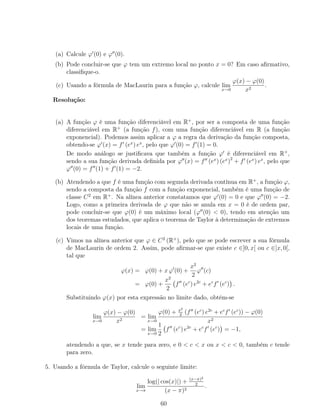 (a) Calcule ϕ (0) e ϕ (0).
(b) Pode concluir-se que ϕ tem um extremo local no ponto x = 0? Em caso aﬁrmativo,
classiﬁque-o.
(c) Usando a fórmula de MacLaurin para a função ϕ, calcule lim
x→0
ϕ(x) − ϕ(0)
x2
.
Resolução:
(a) A função ϕ é uma função diferenciável em R+
, por ser a composta de uma função
diferenciável em R+
(a função f), com uma função diferenciável em R (a função
exponencial). Podemos assim aplicar a ϕ a regra da derivação da função composta,
obtendo-se ϕ (x) = f (ex
) ex
, pelo que ϕ (0) = f (1) = 0.
De modo análogo se justiﬁcava que também a função ϕ é diferenciável em R+
,
sendo a sua função derivada deﬁnida por ϕ (x) = f (ex
) (ex
)2
+ f (ex
) ex
, pelo que
ϕ (0) = f (1) + f (1) = −2.
(b) Atendendo a que f é uma função com segunda derivada contínua em R+
, a função ϕ,
sendo a composta da função f com a função exponencial, também é uma função de
classe C2
em R+
. Na alínea anterior constatamos que ϕ (0) = 0 e que ϕ (0) = −2.
Logo, como a primeira derivada de ϕ que não se anula em x = 0 é de ordem par,
pode concluir-se que ϕ(0) é um máximo local (ϕ (0) < 0), tendo em atenção um
dos teoremas estudados, que aplica o teorema de Taylor à determinação de extremos
locais de uma função.
(c) Vimos na alínea anterior que ϕ ∈ C2
(R+
), pelo que se pode escrever a sua fórmula
de MacLaurin de ordem 2. Assim, pode aﬁrmar-se que existe c ∈]0, x[ ou c ∈]x, 0[,
tal que
ϕ(x) = ϕ(0) + x ϕ (0) +
x2
2
ϕ (c)
= ϕ(0) +
x2
2
f (ec
) e2c
+ ec
f (ec
) .
Substituindo ϕ(x) por esta expressão no limite dado, obtém-se
lim
x→0
ϕ(x) − ϕ(0)
x2
= lim
x→0
ϕ(0) + x2
2
(f (ec
) e2c
+ ec
f (ec
)) − ϕ(0)
x2
= lim
x→0
1
2
f (ec
) e2c
+ ec
f (ec
) = −1,
atendendo a que, se x tende para zero, e 0 < c < x ou x < c < 0, também c tende
para zero.
5. Usando a fórmula de Taylor, calcule o seguinte limite:
lim
x→π
log(| cos(x)|) + (x−π)2
2
(x − π)2
.
60
 