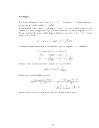 Resolução:
Seja I uma vizinhança de π, com 0 < <
π
2
. Como cos(x) < 0, para qualquer x
pertencente a I, então | cos(x)| = − cos(x).
A função g(x) = log (− cos(x)) é de classe C∞
em I, pelo que se pode escrever a sua
fórmula de Taylor, qualquer que seja a ordem pretendida, em torno do ponto x = π.
Assim, em particular para a ordem 2, pode aﬁrmar-se que existe c ∈]π, x[ ou c ∈]x, π[
(com x ∈ I), tal que
g(x) = g(π) + (x − π) g (π) +
(x − π)2
2!
g (c).
Calculando o valor das sucessivas derivadas da função g no ponto x = π, obtém-se
g(x) = log (− cos(x)) ⇒ g(π) = 0
g (x) = − tan(x) ⇒ g (π) = 0
g (x) = −
1
cos2(x)
⇒ g (c) = −
1
cos2(c)
.
Podemos então concluir que existe c ∈]π, x[ ou c ∈]x, π[ tal que
g(x) = −
(x − π)2
2
1
cos2(c)
.
Substituindo no limite dado, obtemos
lim
x→π
log(| cos(x)|) + (x−π)2
2
(x − π)2
= lim
x→π
− (x−π)2
2
1
cos2(c)
+ (x−π)2
2
(x − π)2
= lim
x→π
−
1
2 cos2(c)
+
1
2
= 0,
pois se x tende para π, e c ∈]π, x[ ou c ∈]x, π[, também c tende para π.
61
 