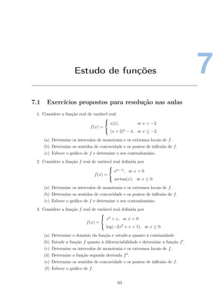 7Estudo de funções
7.1 Exercícios propostos para resolução nas aulas
1. Considere a função real de variável real
f(x) =



x|x|, se x > −2
(x + 2)2
− 4, se x ≤ −2.
(a) Determine os intervalos de monotonia e os extremos locais de f.
(b) Determine os sentidos de concavidade e os pontos de inﬂexão de f.
(c) Esboce o gráﬁco de f e determine o seu contradomínio.
2. Considere a função f real de variável real deﬁnida por
f(x) =



e|x−1|
, se x > 0
arctan(x), se x ≤ 0.
(a) Determine os intervalos de monotonia e os extremos locais de f.
(b) Determine os sentidos de concavidade e os pontos de inﬂexão de f.
(c) Esboce o gráﬁco de f e determine o seu contradomínio.
3. Considere a função f real de variável real deﬁnida por
f(x) =



x2
+ x, se x < 0
log(−2x2
+ x + 1), se x ≥ 0.
(a) Determine o domínio da função e estude-a quanto à continuidade.
(b) Estude a função f quanto à diferenciabilidade e determine a função f .
(c) Determine os intervalos de monotonia e os extremos locais de f.
(d) Determine a função segunda derivada f .
(e) Determine os sentidos de concavidade e os pontos de inﬂexão de f.
(f) Esboce o gráﬁco de f.
63
 
