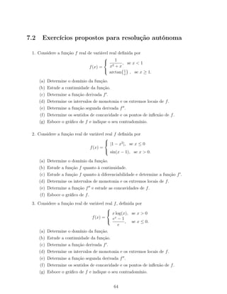 7.2 Exercícios propostos para resolução autónoma
1. Considere a função f real de variável real deﬁnida por
f(x) =



1
x2 + x
, se x < 1
arctan 1
x
, se x ≥ 1.
(a) Determine o domínio da função.
(b) Estude a continuidade da função.
(c) Determine a função derivada f .
(d) Determine os intervalos de monotonia e os extremos locais de f.
(e) Determine a função segunda derivada f .
(f) Determine os sentidos de concavidade e os pontos de inﬂexão de f.
(g) Esboce o gráﬁco de f e indique o seu contradomínio.
2. Considere a função real de variável real f deﬁnida por
f(x) =



|1 − x2
|, se x ≤ 0
sin(x − 1), se x > 0.
(a) Determine o domínio da função.
(b) Estude a função f quanto à continuidade.
(c) Estude a função f quanto à diferenciabilidade e determine a função f .
(d) Determine os intervalos de monotonia e os extremos locais de f.
(e) Determine a função f e estude as concavidades de f.
(f) Esboce o gráﬁco de f.
3. Considere a função real de variável real f, deﬁnida por
f(x) =



x log(x), se x > 0
ex
− 1
e
, se x ≤ 0.
(a) Determine o domínio da função.
(b) Estude a continuidade da função.
(c) Determine a função derivada f .
(d) Determine os intervalos de monotonia e os extremos locais de f.
(e) Determine a função segunda derivada f .
(f) Determine os sentidos de concavidade e os pontos de inﬂexão de f.
(g) Esboce o gráﬁco de f e indique o seu contradomínio.
64
 