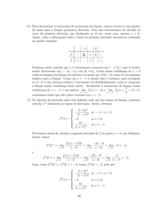 (b) Para determinar os intervalos de monotonia da função, vamos recorrer a um quadro
de sinais para a função (primeira) derivada. Para isso necessitamos de calcular os
zeros da primeira derivada, que facilmente se vê ser, neste caso, apenas x = 0.
Assim, toda a informação sobre o sinal da primeira derivada encontra-se resumida
no quadro seguinte:
−1 0
f −  + 0 −
f
Podemos então concluir que f é estritamente crescente em ] − 1, 0[, e que é estrita-
mente decrescente em ] − ∞, −1[ e em ]0, +∞[. Como numa vizinhança de x = 0
todas as imagens da função são menores ou iguais que f(0) = 0, então 0 é um máximo
relativo para a função. Como em x = −1 a função não é contínua, para averiguar
se f(−1) é um extremo relativo é necessário ver detalhadamente como se comporta
a função numa vizinhança deste ponto. Atendendo à monotonia da função numa
vizinhança de x = −1, e aos limites lim
x→−1+
f(x) = −∞ e lim
x→−1−
f(x) =
π
4
= f(−1),
concluímos então que não existe extremo em x = −1.
(c) No interior do intervalo onde está deﬁnido cada um dos ramos da função, podemos
calcular f utilizando as regras de derivação. Assim, obtemos
f (x) =



−
2 + 2x2
(1 − x2)2
se − 1 < x < 0
−2 se x > 0
2x
(1 + x2)2 , se x < −1.
Precisamos ainda de calcular a segunda derivada de f no ponto x = 0, por deﬁnição.
Assim, temos
f (0+
) = lim
x→0+
f (x) − f (0)
x − 0
= lim
x→0+
−2x − 0
x − 0
= lim
x→0+
−2 = −2
e
f (0−
) = lim
x→0−
f (x) − f (0)
x − 0
= lim
x→0−
−2x
1−x2 − 0
x − 0
= lim
x→0−
−2
1 − x2
= −2.
Logo, como f (0+
) = f (0−
) = −2, temos f (0) = −2, pelo que
f (x) =



−
2 + 2x2
(1 − x2)2
se − 1 < x < 0
−2 se x ≥ 0
2x
(1 + x2)2 , se x < −1.
66
 