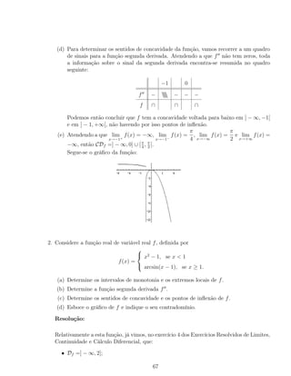 (d) Para determinar os sentidos de concavidade da função, vamos recorrer a um quadro
de sinais para a função segunda derivada. Atendendo a que f não tem zeros, toda
a informação sobre o sinal da segunda derivada encontra-se resumida no quadro
seguinte:
−1 0
f −  − − −
f ∩ ∩ ∩
Podemos então concluir que f tem a concavidade voltada para baixo em ] − ∞, −1[
e em ] − 1, +∞[, não havendo por isso pontos de inﬂexão.
(e) Atendendo a que lim
x→−1+
f(x) = −∞, lim
x→−1−
f(x) =
π
4
, lim
x→−∞
f(x) =
π
2
e lim
x→+∞
f(x) =
−∞, então CDf =] − ∞, 0] ∪ [π
4
, π
2
[.
Segue-se o gráﬁco da função:
2. Considere a função real de variável real f, deﬁnida por
f(x) =



x2
− 1, se x < 1
arcsin(x − 1), se x ≥ 1.
(a) Determine os intervalos de monotonia e os extremos locais de f.
(b) Determine a função segunda derivada f .
(c) Determine os sentidos de concavidade e os pontos de inﬂexão de f.
(d) Esboce o gráﬁco de f e indique o seu contradomínio.
Resolução:
Relativamente a esta função, já vimos, no exercício 4 dos Exercícios Resolvidos de Limites,
Continuidade e Cálculo Diferencial, que:
• Df =] − ∞, 2];
67
 