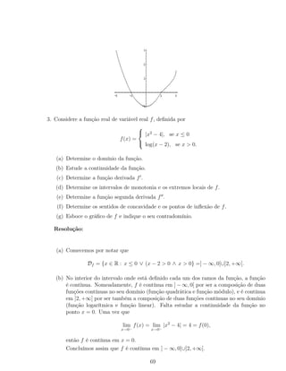 3. Considere a função real de variável real f, deﬁnida por
f(x) =



|x2
− 4|, se x ≤ 0
log(x − 2), se x > 0.
(a) Determine o domínio da função.
(b) Estude a continuidade da função.
(c) Determine a função derivada f .
(d) Determine os intervalos de monotonia e os extremos locais de f.
(e) Determine a função segunda derivada f .
(f) Determine os sentidos de concavidade e os pontos de inﬂexão de f.
(g) Esboce o gráﬁco de f e indique o seu contradomínio.
Resolução:
(a) Comecemos por notar que
Df = {x ∈ R : x ≤ 0 ∨ (x − 2 > 0 ∧ x > 0} =] − ∞, 0]∪]2, +∞[.
(b) No interior do intervalo onde está deﬁnido cada um dos ramos da função, a função
é contínua. Nomeadamente, f é contínua em ] − ∞, 0[ por ser a composição de duas
funções contínuas no seu domínio (função quadrática e função módulo), e é contínua
em ]2, +∞[ por ser também a composição de duas funções contínuas no seu domínio
(função logarítmica e função linear). Falta estudar a continuidade da função no
ponto x = 0. Uma vez que
lim
x→0−
f(x) = lim
x→0−
|x2
− 4| = 4 = f(0),
então f é contínua em x = 0.
Concluímos assim que f é contínua em ] − ∞, 0]∪]2, +∞[.
69
 