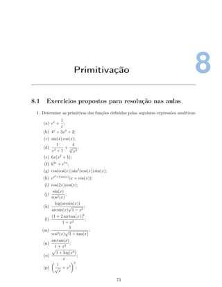 8Primitivação
8.1 Exercícios propostos para resolução nas aulas
1. Determine as primitivas das funções deﬁnidas pelas seguintes expressões analíticas:
(a) ex
+
1
x
;
(b) 4x
+ 3x5
+ 2;
(c) sin(x) cos(x);
(d)
1
x2 + 1
+
4
3
√
x2
;
(e) 6x(x2
+ 1);
(f) 64x
+ e5x
;
(g) cos(cos(x)) sin2
(cos(x)) sin(x);
(h) ex2+2 sin(x)
(x + cos(x));
(i) cos(2x) cos(x);
(j)
sin(x)
cos2(x)
;
(k)
log(arcsin(x))
arcsin(x)
√
1 − x2
;
(l)
(1 + 2 arctan(x))3
1 + x2
;
(m)
1
cos2(x) 1 + tan(x)
;
(n)
arctan(x)
1 + x2
;
(o)
1 + log(x8)
x
;
(p)
1
√
x
+ x3
2
;
73
 