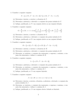 3. Considere o seguinte conjunto:
F = x ∈ N : x2
− 5x + 9 > 3 ∩ x ∈ R : x2
− 7x − 1 ≤ 7 .
(a) Determine o interior, o exterior e a fronteira de F.
(b) Determine a aderência, o derivado e o conjunto dos pontos isolados de F.
(c) Indique, justiﬁcando, se F é um conjunto aberto ou um conjunto fechado.
4. Considere o seguinte conjunto:
G = x ∈ R : x = 1 + 2 sin
π
n + 1
, n ∈ N ∪ x ∈ R :
x − 2
x + 1
> 0 .
(a) Determine o interior, o exterior e a fronteira de G.
(b) Determine a aderência, o derivado e o conjunto dos pontos isolados de G.
(c) Indique, justiﬁcando, se G é um conjunto aberto ou um conjunto fechado.
5. Considere o seguinte conjunto:
H = x ∈ Q : x2
< 9 ∪ x ∈ R  Q : x2
− 2x − 5 ≤ 0 .
(a) Determine o interior, o exterior e a fronteira de H.
(b) Determine a aderência, o derivado e o conjunto dos pontos isolados de H.
(c) Determine, se existirem, o conjunto dos majorantes, o supremo, o máximo, o con-
junto dos minorantes, o ínﬁmo e o mínimo de H.
6. Considere o seguinte conjunto:
I = x ∈ N : x2
− 5x + 9 > 3 .
(a) Determine a aderência, o derivado e o conjunto dos pontos isolados de I.
(b) Determine, se existirem, o conjunto dos majorantes, o supremo, o máximo, o con-
junto dos minorantes, o ínﬁmo e o mínimo de I.
(c) Indique, justiﬁcando, se I é um conjunto limitado.
7. Considere o seguinte conjunto:
J = {x ∈ R : |x + 3| > |x + 1|}  {−1}.
(a) Determine o interior, o exterior, a fronteira, a aderência, o derivado e o conjunto dos
pontos isolados de J.
(b) Determine, se existirem, o conjunto dos majorantes, o supremo, o máximo, o con-
junto dos minorantes, o ínﬁmo e o mínimo de J.
(c) Indique, justiﬁcando, se J é um conjunto aberto, fechado ou limitado.
2
 