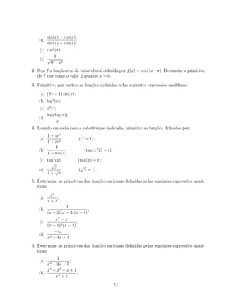 (q)
sin(x) − cos(x)
sin(x) + cos(x)
;
(r) cos2
(x);
(s)
1
√
9 − x2
.
2. Seja f a função real de variável real deﬁnida por f(x) = cos(4x+π). Determine a primitiva
de f que toma o valor 2 quando x = 0.
3. Primitive, por partes, as funções deﬁnidas pelas seguintes expressões analíticas:
(a) (3x − 1) sin(x);
(b) log2
(x);
(c) x2
ex
;
(d)
log(log(x))
x
.
4. Usando em cada caso a substituição indicada, primitive as funções deﬁnidas por:
(a)
1 + 4ex
1 + 2ex
(ex
= t);
(b)
1
1 − cos(x)
(tan(x/2) = t);
(c) tan3
(x) (tan(x) = t);
(d)
√
x
4 +
√
x
(
√
x = t).
5. Determine as primitivas das funções racionais deﬁnidas pelas seguintes expressões analí-
ticas:
(a)
x4
x + 2
;
(b)
1
(x + 2)(x − 3)(x + 4)
;
(c)
x2
− x
(x + 1)2(x − 2)
;
(d)
−4x
x2 + 4x + 3
.
6. Determine as primitivas das funções racionais deﬁnidas pelas seguintes expressões analí-
ticas:
(a)
1
x2 + 2x + 5
;
(b)
x4
+ x2
− x + 1
x3 + x
;
74
 