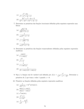 (c)
x2
+ 6x
x3 + x2 + 4x + 4
;
(d)
2x3
+ x2
+ 4x + 3
2x4 + 4x3 + 4x2 + 4x + 2
.
7. Determine as primitivas das funções irracionais deﬁnidas pelas seguintes expressões ana-
líticas:
(a)
√
2x + 3
4
√
2x + 3 + 2
;
(b)
1
x
√
x2 − x − 1
;
(c)
1
x − 3
√
3x − 2
;
(d)
1
x
√
x2 + x − 2
.
8. Determine as primitivas das funções transcendentes deﬁnidas pelas seguintes expressões
analíticas:
(a)
cos(x)
1 + cos(x)
;
(b)
e2x
ex + 1
;
(c)
1
1 + sin2
(x)
;
(d)
1
(2 + cos(x))(1 + sin(x))
.
9. Seja f a função real de variável real deﬁnida por f(x) =
ex
(e2x − ex − 2)2
. Determine a
primitiva de f que toma o valor 1 quando x = 0.
10. Primitive as funções deﬁnidas pelas seguintes expressões analíticas:
(a)
x
3
√
x2 + 1
+ 3x2
arctan(x);
(b)
sin(x) + cos(x)
sin(x) − cos(x)
;
(c) x2
sin(4x);
(d)
x2
+ 1
4 + 2x2
;
(e)
1
√
x
+
x
√
x
3
;
75
 