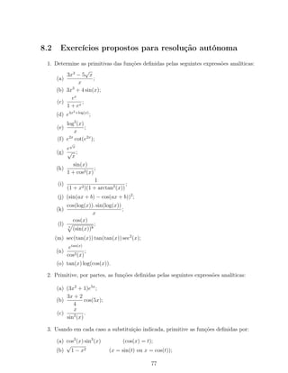 8.2 Exercícios propostos para resolução autónoma
1. Determine as primitivas das funções deﬁnidas pelas seguintes expressões analíticas:
(a)
3x3
− 5
√
x
x
;
(b) 3x3
+ 4 sin(x);
(c)
ex
1 + ex
;
(d) e4x2+log(x)
;
(e)
log2
(x)
x
;
(f) e2x
cot(e2x
);
(g)
e
√
x
√
x
;
(h)
sin(x)
1 + cos2(x)
;
(i)
1
(1 + x2)(1 + arctan2
(x))
;
(j) (sin(ax + b) − cos(ax + b))2
;
(k)
cos(log(x)). sin(log(x))
x
;
(l)
cos(x)
5
(sin(x))8
;
(m) sec(tan(x)) tan(tan(x)) sec2
(x);
(n)
etan(x)
cos2(x)
;
(o) tan(x) log(cos(x)).
2. Primitive, por partes, as funções deﬁnidas pelas seguintes expressões analíticas:
(a) (3x2
+ 1)e5x
;
(b)
3x + 2
4
cos(5x);
(c)
x
sin2
(x)
.
3. Usando em cada caso a substituição indicada, primitive as funções deﬁnidas por:
(a) cos2
(x) sin3
(x) (cos(x) = t);
(b)
√
1 − x2 (x = sin(t) ou x = cos(t));
77
 