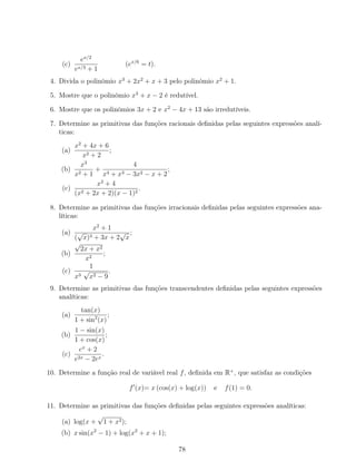 (c)
ex/2
ex/3 + 1
(ex/6
= t).
4. Divida o polinómio x3
+ 2x2
+ x + 3 pelo polinómio x2
+ 1.
5. Mostre que o polinómio x3
+ x − 2 é redutível.
6. Mostre que os polinómios 3x + 2 e x2
− 4x + 13 são irredutíveis.
7. Determine as primitivas das funções racionais deﬁnidas pelas seguintes expressões analí-
ticas:
(a)
x2
+ 4x + 6
x2 + 2
;
(b)
x3
x2 + 1
+
4
x4 + x3 − 3x2 − x + 2
;
(c)
x2
+ 4
(x2 + 2x + 2)(x − 1)2
.
8. Determine as primitivas das funções irracionais deﬁnidas pelas seguintes expressões ana-
líticas:
(a)
x2
+ 1
(
√
x)3 + 3x + 2
√
x
;
(b)
√
2x + x2
x2
;
(c)
1
x3
√
x2 − 9
.
9. Determine as primitivas das funções transcendentes deﬁnidas pelas seguintes expressões
analíticas:
(a)
tan(x)
1 + sin2
(x)
;
(b)
1 − sin(x)
1 + cos(x)
;
(c)
ex
+ 2
e2x − 2ex
.
10. Determine a função real de variável real f, deﬁnida em R+
, que satisfaz as condições
f (x)= x (cos(x) + log(x)) e f(1) = 0.
11. Determine as primitivas das funções deﬁnidas pelas seguintes expressões analíticas:
(a) log(x +
√
1 + x2);
(b) x sin(x2
− 1) + log(x2
+ x + 1);
78
 