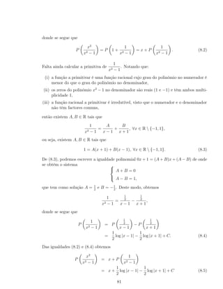 donde se segue que
P
x2
x2 − 1
= P 1 +
1
x2 − 1
= x + P
1
x2 − 1
. (8.2)
Falta ainda calcular a primitiva de
1
x2 − 1
. Notando que:
(i) a função a primitivar é uma função racional cujo grau do polinómio no numerador é
menor do que o grau do polinómio no denominador,
(ii) os zeros do polinómio x2
− 1 no denominador são reais (1 e −1) e têm ambos multi-
plicidade 1,
(iii) a função racional a primitivar é irredutível, visto que o numerador e o denominador
não têm factores comuns,
então existem A, B ∈ R tais que
1
x2 − 1
=
A
x − 1
+
B
x + 1
, ∀x ∈ R  {−1, 1},
ou seja, existem A, B ∈ R tais que
1 = A(x + 1) + B(x − 1), ∀x ∈ R  {−1, 1}. (8.3)
De (8.3), podemos escrever a igualdade polinomial 0x + 1 = (A + B)x + (A − B) de onde
se obtém o sistema 


A + B = 0
A − B = 1,
que tem como solução A = 1
2
e B = −1
2
. Deste modo, obtemos
1
x2 − 1
=
1
2
x − 1
−
1
2
x + 1
,
donde se segue que
P
1
x2 − 1
= P
1
2
x − 1
− P
1
2
x + 1
=
1
2
log |x − 1| −
1
2
log |x + 1| + C. (8.4)
Das igualdades (8.2) e (8.4) obtemos
P
x2
x2 − 1
= x + P
1
x2 − 1
= x +
1
2
log |x − 1| −
1
2
log |x + 1| + C (8.5)
81
 