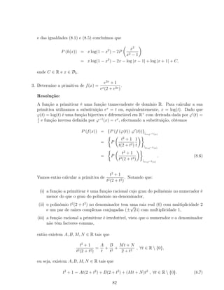 e das igualdades (8.1) e (8.5) concluímos que
P (h(x)) = x log(1 − x2
) − 2P
x2
x2 − 1
= x log(1 − x2
) − 2x − log |x − 1| + log |x + 1| + C,
onde C ∈ R e x ∈ Dh.
3. Determine a primitiva de f(x) =
e2x
+ 1
ex(2 + e2x)
.
Resolução:
A função a primitivar é uma função transcendente de domínio R. Para calcular a sua
primitiva utilizamos a substituição ex
= t ou, equivalentemente, x = log(t). Dado que
ϕ(t) = log(t) é uma função bijectiva e diferenciável em R+
com derivada dada por ϕ (t) =
1
t
e função inversa deﬁnida por ϕ−1
(x) = ex
, efectuando a substituição, obtemos
P (f(x)) = {P (f (ϕ(t)) .ϕ (t))}|t=ϕ−1(x)
= P
t2
+ 1
t(2 + t2)
1
t |t=ϕ−1(x)
= P
t2
+ 1
t2(2 + t2) |t=ϕ−1(x)
. (8.6)
Vamos então calcular a primitiva de
t2
+ 1
t2(2 + t2)
. Notando que:
(i) a função a primitivar é uma função racional cujo grau do polinómio no numerador é
menor do que o grau do polinómio no denominador,
(ii) o polinómio t2
(2 + t2
) no denominador tem uma raiz real (0) com multiplicidade 2
e um par de raízes complexas conjugadas (±
√
2 i) com multiplicidade 1,
(iii) a função racional a primitivar é irredutível, visto que o numerador e o denominador
não têm factores comuns,
então existem A, B, M, N ∈ R tais que
t2
+ 1
t2(2 + t2)
=
A
t
+
B
t2
+
Mt + N
2 + t2
, ∀t ∈ R  {0},
ou seja, existem A, B, M, N ∈ R tais que
t2
+ 1 = At(2 + t2
) + B(2 + t2
) + (Mt + N)t2
, ∀t ∈ R  {0}. (8.7)
82
 