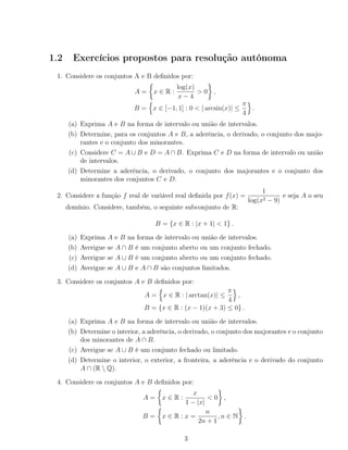 1.2 Exercícios propostos para resolução autónoma
1. Considere os conjuntos A e B deﬁnidos por:
A = x ∈ R :
log(x)
x − 4
> 0 ,
B = x ∈ [−1, 1] : 0 < | arcsin(x)| ≤
π
4
.
(a) Exprima A e B na forma de intervalo ou união de intervalos.
(b) Determine, para os conjuntos A e B, a aderência, o derivado, o conjunto dos majo-
rantes e o conjunto dos minorantes.
(c) Considere C = A ∪ B e D = A ∩ B. Exprima C e D na forma de intervalo ou união
de intervalos.
(d) Determine a aderência, o derivado, o conjunto dos majorantes e o conjunto dos
minorantes dos conjuntos C e D.
2. Considere a função f real de variável real deﬁnida por f(x) =
1
log(x2 − 9)
e seja A o seu
domínio. Considere, também, o seguinte subconjunto de R:
B = {x ∈ R : |x + 1| < 1} .
(a) Exprima A e B na forma de intervalo ou união de intervalos.
(b) Averigue se A ∩ B é um conjunto aberto ou um conjunto fechado.
(c) Averigue se A ∪ B é um conjunto aberto ou um conjunto fechado.
(d) Averigue se A ∪ B e A ∩ B são conjuntos limitados.
3. Considere os conjuntos A e B deﬁnidos por:
A = x ∈ R : | arctan(x)| ≤
π
4
,
B = {x ∈ R : (x − 1)(x + 3) ≤ 0} .
(a) Exprima A e B na forma de intervalo ou união de intervalos.
(b) Determine o interior, a aderência, o derivado, o conjunto dos majorantes e o conjunto
dos minorantes de A ∩ B.
(c) Averigue se A ∪ B é um conjunto fechado ou limitado.
(d) Determine o interior, o exterior, a fronteira, a aderência e o derivado do conjunto
A ∩ (R  Q).
4. Considere os conjuntos A e B deﬁnidos por:
A = x ∈ R :
x
1 − |x|
< 0 ,
B = x ∈ R : x =
n
2n + 1
, n ∈ N .
3
 