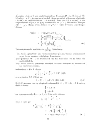 A função a primitivar é uma função transcendente de domínio Dh ={x∈R: (cos(x) = 0)
∧(cos(x)−1 = 0)}. Notando que a função h é ímpar em sin(x), utilizamos a substituição
t = cos(x) ou, equivalentemente, x = arccos(t). Dado que ϕ(t) = arccos(t) é uma
função bijectiva de [−1, 1] em [0, π], e diferenciável em ] − 1, 1[ com derivada dada por
ϕ (t) = − 1√
1−t2 e função inversa deﬁnida por ϕ−1
(x) = cos(x), efectuando a substituição,
obtemos
P (f(x)) = {P (f (ϕ(t)) .ϕ (t))}|t=ϕ−1(x)
= P
√
1 − t2
t(t − 1)
−
1
√
1 − t2
|t=ϕ−1(x)
= −P
1
t(t − 1) |t=ϕ−1(x)
. (8.9)
Vamos então calcular a primitiva de
1
t(t − 1)
. Notando que:
(i) a função a primitivar é uma função racional cujo grau do polinómio no numerador é
menor do que o grau do polinómio no denominador,
(ii) o polinómio t(t − 1) no denominador tem duas raízes reais (0 e 1), ambas com
multiplicidade 1,
(iii) a função racional a primitivar é irredutível, visto que o numerador e o denominador
não têm factores comuns,
então existem A, B ∈ R tais que
1
t(t − 1)
=
A
t
+
B
t − 1
, ∀t ∈ R  {0, 1},
ou seja, existem A, B ∈ R tais que
1 = A(t − 1) + Bt , ∀t ∈ R  {0, 1}. (8.10)
De (8.10), podemos escrever a igualdade polinomial 0t + 1 = (A + B)t − A de onde se
obtém o sistema 


A + B = 0
−A = 1,
que tem como solução A = −1 e B = 1. Deste modo, obtemos
1
t(t − 1)
= −
1
t
+
1
t − 1
,
donde se segue que
P
1
t(t − 1)
= P −
1
t
+
1
t − 1
= −P
1
t
+ P
1
t − 1
= − log |t| + log |t − 1| + C. (8.11)
84
 