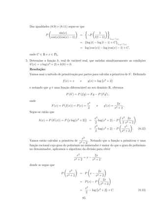 Das igualdades (8.9) e (8.11) segue-se que
P
sin(x)
cos(x)(cos(x) − 1)
= −P
1
t(t − 1) |t=ϕ−1(x)
= {log |t| − log |t − 1| + C}|t=ϕ−1(x)
= log |cos (x)| − log |cos(x) − 1| + C,
onde C ∈ R e x ∈ Dh.
5. Determine a função h, real de variável real, que satisfaz simultaneamente as condições
h (x) = x log(x2
+ 2) e h(0) = 0.
Resolução:
Vamos usar o método de primitivação por partes para calcular a primitiva de h . Deﬁnindo
f(x) = x e g(x) = log x2
+ 2
e notando que g é uma função diferenciável no seu domínio R, obtemos
P (h ) = P (fg) = Fg − P (Fg ) ,
onde
F(x) = P(f(x)) = P(x) =
x2
2
e g (x) =
2x
x2 + 2
.
Segue-se então que
h(x) = P (h (x)) = P x log(x2
+ 2) =
x2
2
log(x2
+ 2) − P
x2
2
2x
x2 + 2
=
x2
2
log(x2
+ 2) − P
x3
x2 + 2
. (8.12)
Vamos então calcular a primitiva de
x3
x2 + 2
. Notando que a função a primitivar é uma
função racional cujo grau do polinómio no numerador é maior do que o grau do polinómio
no denominador, aplicamos o algoritmo da divisão para obter
x3
x2 + 2
= x −
2x
x2 + 2
,
donde se segue que
P
x3
x2 + 2
= P x −
2x
x2 + 2
= P(x) − P
2x
x2 + 2
=
x2
2
− log x2
+ 2 + C. (8.13)
85
 