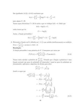 Das igualdades (8.12) e (8.13) concluímos que
h(x) =
x2
2
+ 1 log(x2
+ 2) −
x2
2
+ C,
para algum C ∈ R.
Vamos agora determinar C ∈ R de modo a que se veriﬁque h(0) = 0. Dado que
h(0) = log(2) + C,
então temos que ter
C = − log(2).
Assim, a função pretendida é
h(x) =
x2
2
+ 1 log(x2
+ 2) −
x2
2
− log(2).
6. Determine a função real h, deﬁnida em [−1, 1] e que satisfaz simultaneamente as condições
h (x) =
x2
+ 1
x2 + 2
+ arcsin(x) e h(0) = 0.
Resolução:
A função pretendida é uma primitiva de h . Começamos por notar que
P (h (x)) = P
x2
+ 1
x2 + 2
+ P (arcsin(x)) . (8.14)
Vamos então calcular a primitiva de
x2
+ 1
x2 + 2
. Notando que a função a primitivar é uma
função racional cujo grau do polinómio no numerador é igual ao grau do polinómio no
denominador, aplicamos o algoritmo da divisão para obter
x2
+ 1
x2 + 2
= 1 −
1
x2 + 2
,
donde se segue que
P
x2
+ 1
x2 + 2
= P 1 −
1
x2 + 2
= P(1) − P
1
x2 + 2
= P(1) − P
1
2
x2
2
+ 1
= x −
√
2
2
P



1√
2
x√
2
2
+ 1



= x −
√
2
2
arctan
x
√
2
+ C1, (8.15)
86
 
