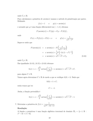 onde C1 ∈ R.
Para calcularmos a primitiva de arcsin(x) usamos o método de primitivação por partes.
Deﬁnindo
f(x) = 1 e g(x) = arcsin(x)
e notando que g é uma função diferenciável em ] − 1, 1[, obtemos
P (arcsin(x)) = P (fg) = Fg − P (Fg ) ,
onde
F(x) = P(f(x)) = P(1) = x e g (x) =
1
√
1 − x2
.
Segue-se então que
P (arcsin(x)) = x arcsin(x) − P
x
√
1 − x2
= x arcsin(x) +
1
2
P −2x (1 − x2
)−1
2
= x arcsin(x) +
√
1 − x2 + C2, (8.16)
onde C2 ∈ R.
Das igualdades (8.14), (8.15) e (8.16) obtemos
h(x) = x −
√
2
2
arctan
x
√
2
+ x arcsin(x) +
√
1 − x2 + C,
para algum C ∈ R.
Vamos agora determinar C ∈ R de modo a que se veriﬁque h(0) = 0. Dado que
h(0) = 1 + C,
então temos que ter
C = −1.
Assim, a função pretendida é
h(x) = x −
√
2
2
arctan
x
√
2
+ x arcsin(x) +
√
1 − x2 − 1.
7. Determine a primitiva de f(x) =
1
√
x2 − 3x + 2
.
Resolução:
A função a primitivar é uma função algébrica irracional de domínio Dh = {x ∈ R :
x2
− 3x + 2 > 0}.
87
 