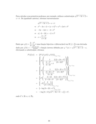 Para calcular a sua primitiva podemos, por exemplo, utilizar a substituição
√
x2 − 3x + 2 =
x + t. Da igualdade anterior, obtemos sucessivamente
√
x2 − 3x + 2 = x + t
⇒ x2
− 3x + 2 = (x + t)2
= x2
+ 2xt + t2
⇒ −3x − 2xt = −2 + t2
⇒ x(−3 − 2t) = −2 + t2
⇒ x =
2 − t2
3 + 2t
.
Dado que ϕ(t) =
2 − t2
3 + 2t
é uma função bijectiva e diferenciável em R{−3
2
} com derivada
dada por ϕ (t) = −2 (2+3t+t2)
(3+2t)2 e função inversa deﬁnida por ϕ−1
(x) =
√
x2 − 3x + 2 − x,
efectuando a substituição, obtemos
P (f(x)) = {P (f (ϕ(t)) .ϕ (t))}|t=ϕ−1(x)
=



P



−
1
2 − t2
3 + 2t
+ t
2 (2 + 3t + t2
)
(3 + 2t)2







|t=ϕ−1(x)
=



P



−
1
2 + 3t + t2
3 + 2t
2 (2 + 3t + t2
)
(3 + 2t)2







|t=ϕ−1(x)
= P −
3 + 2t
2 + 3t + t2
2 (2 + 3t + t2
)
(3 + 2t)2
|t=ϕ−1(x)
= −P
2
3 + 2t |t=ϕ−1(x)
= {− log |3 + 2t| + C}|t=ϕ−1(x)
= − log 3 + 2
√
x2 − 3x + 2 − x + C,
onde C ∈ R e x ∈ Dh.
88
 