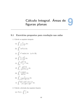 9Cálculo Integral. Áreas de
ﬁguras planas
9.1 Exercícios propostos para resolução nas aulas
1. Calcule os seguintes integrais:
(a)
5
1
1
(x + 7)2 dx;
(b)
π
2
0
cos3
(x) dx;
(c)
1
0
eax
sin(bx) dx (a, b ∈ R);
(d)
9
4
1 −
√
x
1 +
√
x
dx;
(e)
2
√
3
√
x2 − 3
x
dx;
(f)
15
−1
4
√
x + 1
√
x + 1 + 2
dx;
(g)
π
2
π
4
x cos(x)
sin2
(x)
dx;
(h)
1
−2
1
√
x2 + 4x + 5
dx;
(i)
2
1
2x3
+ 2x2
+ 5x + 3
x4 + 2x3 + 3x2
dx.
2. Calcule a derivada das seguintes funções:
(a) F(x) =
x
1
1
t
dt;
89
 