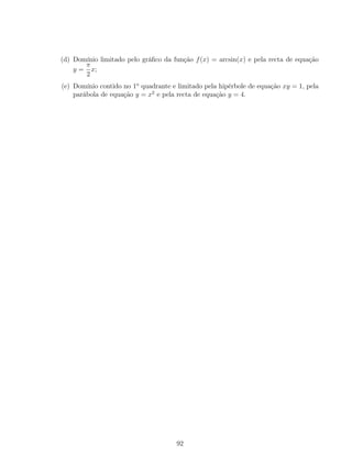 (d) Domínio limitado pelo gráﬁco da função f(x) = arcsin(x) e pela recta de equação
y =
π
2
x;
(e) Domínio contido no 1o
quadrante e limitado pela hipérbole de equação xy = 1, pela
parábola de equação y = x2
e pela recta de equação y = 4.
92
 